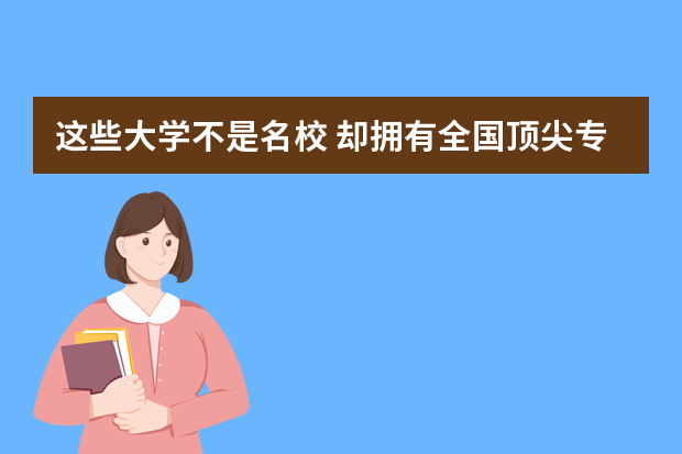 这些大学不是名校 却拥有全国顶尖专业 足以媲美清华北大